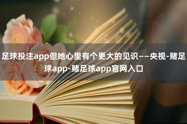 足球投注app但她心里有个更大的见识——央视-赌足球app-赌足球app官网入口