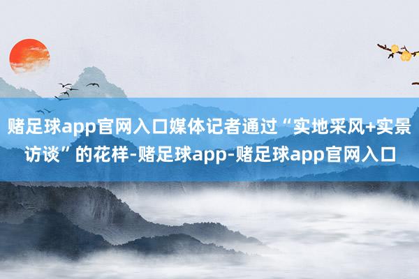 赌足球app官网入口媒体记者通过“实地采风+实景访谈”的花样-赌足球app-赌足球app官网入口