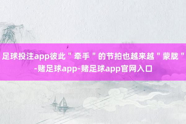 足球投注app彼此＂牵手＂的节拍也越来越＂蒙胧＂-赌足球app-赌足球app官网入口
