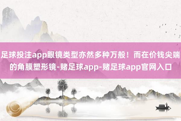 足球投注app眼镜类型亦然多种万般！而在价钱尖端的角膜塑形镜-赌足球app-赌足球app官网入口