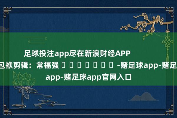 足球投注app尽在新浪财经APP            						包袱剪辑：常福强 							-赌足球app-赌足球app官网入口