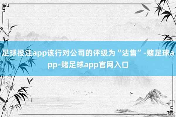 足球投注app该行对公司的评级为“沽售”-赌足球app-赌足球app官网入口