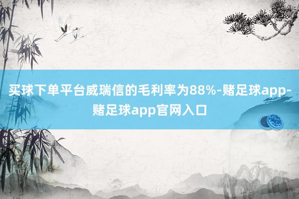 买球下单平台威瑞信的毛利率为88%-赌足球app-赌足球app官网入口