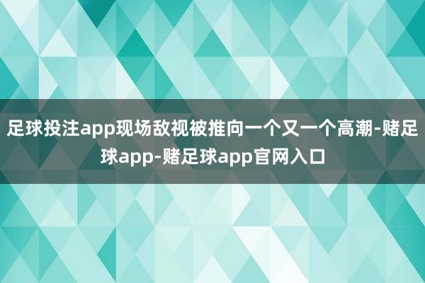 足球投注app现场敌视被推向一个又一个高潮-赌足球app-赌足球app官网入口