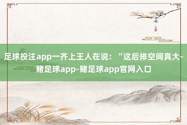 足球投注app一齐上王人在说：“这后排空间真大-赌足球app-赌足球app官网入口