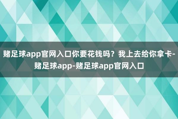 赌足球app官网入口你要花钱吗？我上去给你拿卡-赌足球app-赌足球app官网入口