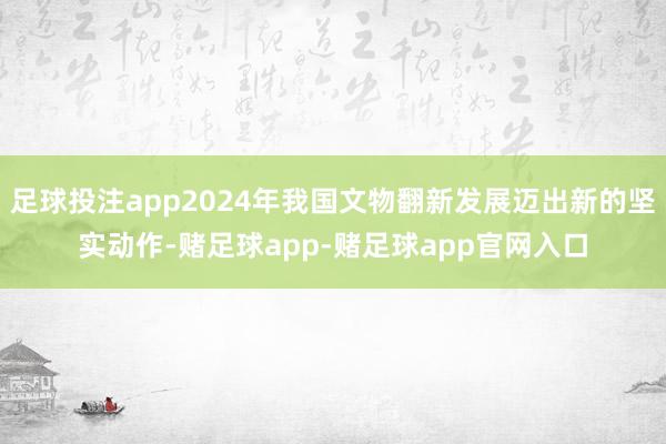足球投注app2024年我国文物翻新发展迈出新的坚实动作-赌足球app-赌足球app官网入口