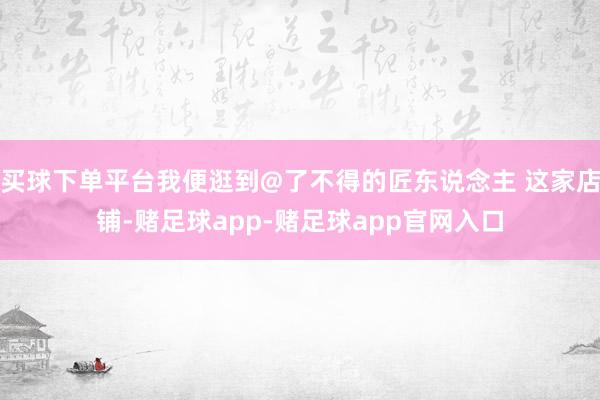 买球下单平台我便逛到@了不得的匠东说念主 这家店铺-赌足球app-赌足球app官网入口