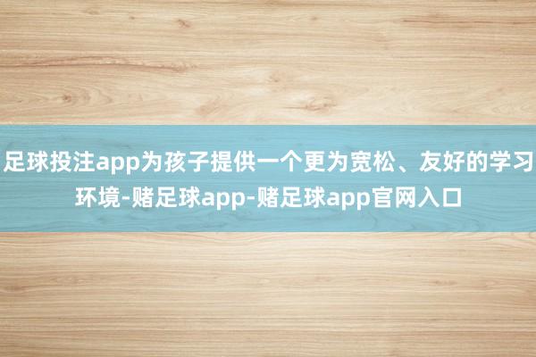 足球投注app为孩子提供一个更为宽松、友好的学习环境-赌足球app-赌足球app官网入口