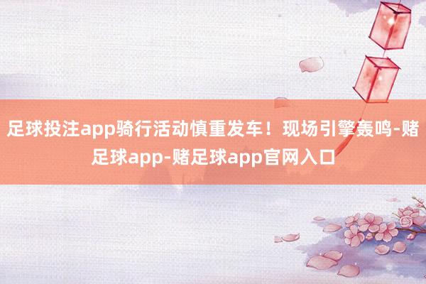 足球投注app骑行活动慎重发车！现场引擎轰鸣-赌足球app-赌足球app官网入口