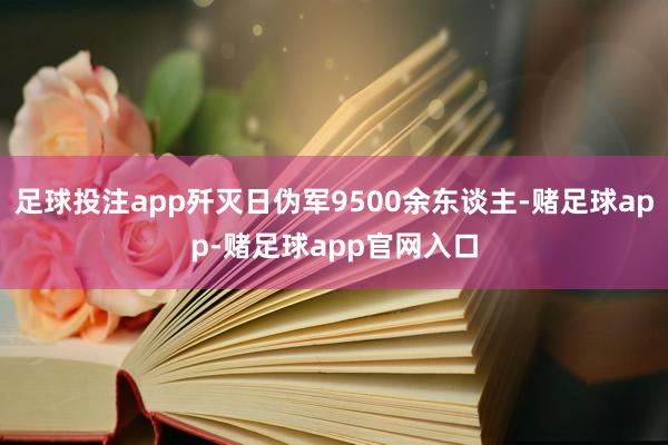 足球投注app歼灭日伪军9500余东谈主-赌足球app-赌足球app官网入口