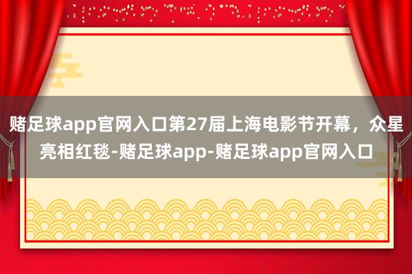 赌足球app官网入口第27届上海电影节开幕，众星亮相红毯-赌足球app-赌足球app官网入口
