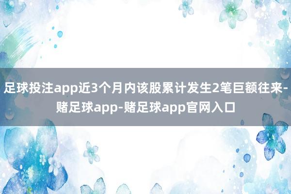 足球投注app近3个月内该股累计发生2笔巨额往来-赌足球app-赌足球app官网入口