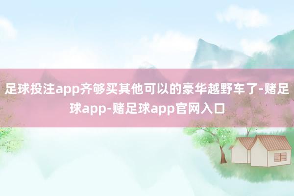 足球投注app齐够买其他可以的豪华越野车了-赌足球app-赌足球app官网入口