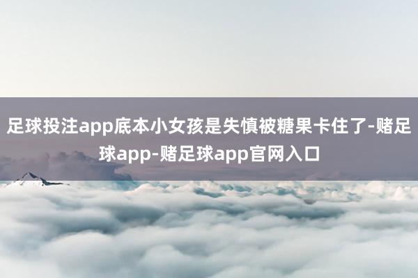 足球投注app底本小女孩是失慎被糖果卡住了-赌足球app-赌足球app官网入口
