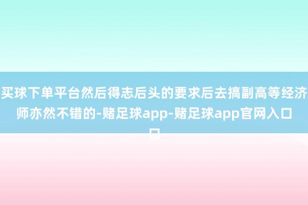 买球下单平台然后得志后头的要求后去搞副高等经济师亦然不错的-赌足球app-赌足球app官网入口