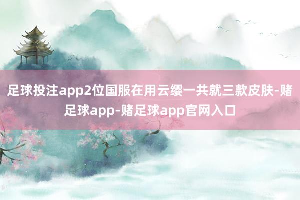 足球投注app2位国服在用云缨一共就三款皮肤-赌足球app-赌足球app官网入口