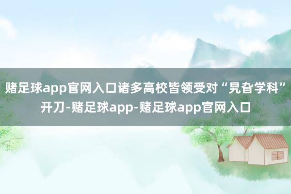 赌足球app官网入口诸多高校皆领受对“旯旮学科”开刀-赌足球app-赌足球app官网入口