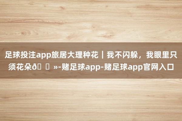 足球投注app旅居大理种花｜我不闪躲，我眼里只须花朵🌻-赌足球app-赌足球app官网入口