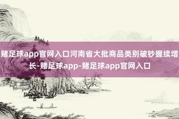赌足球app官网入口河南省大批商品类别破钞握续增长-赌足球app-赌足球app官网入口