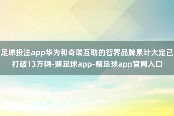 足球投注app华为和奇瑞互助的智界品牌累计大定已打破13万辆-赌足球app-赌足球app官网入口