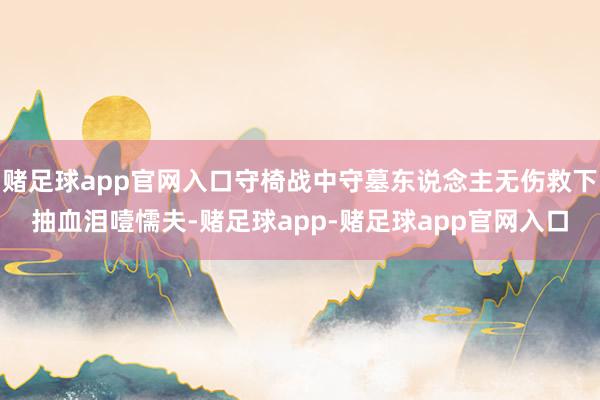 赌足球app官网入口守椅战中守墓东说念主无伤救下抽血泪噎懦夫-赌足球app-赌足球app官网入口