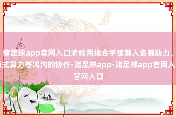 赌足球app官网入口渝哈两地合手续潜入资源动力、新式算力等鸿沟的协作-赌足球app-赌足球app官网入口