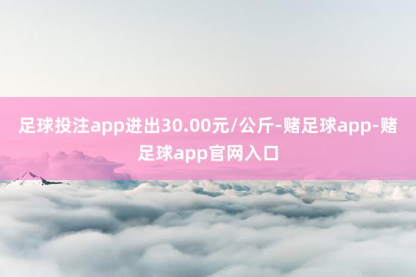 足球投注app进出30.00元/公斤-赌足球app-赌足球app官网入口