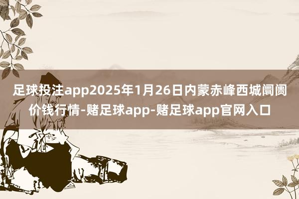 足球投注app2025年1月26日内蒙赤峰西城阛阓价钱行情-赌足球app-赌足球app官网入口