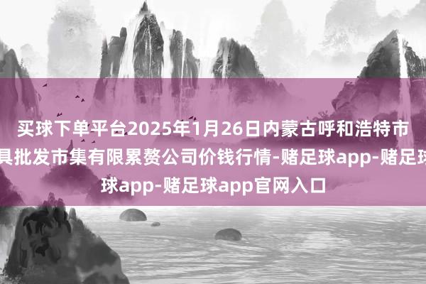 买球下单平台2025年1月26日内蒙古呼和浩特市东瓦窑农副家具批发市集有限累赘公司价钱行情-赌足球app-赌足球app官网入口