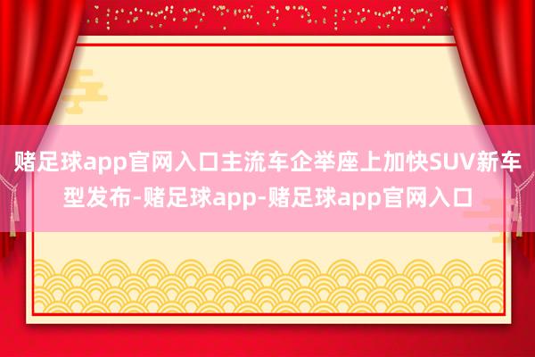 赌足球app官网入口主流车企举座上加快SUV新车型发布-赌足球app-赌足球app官网入口
