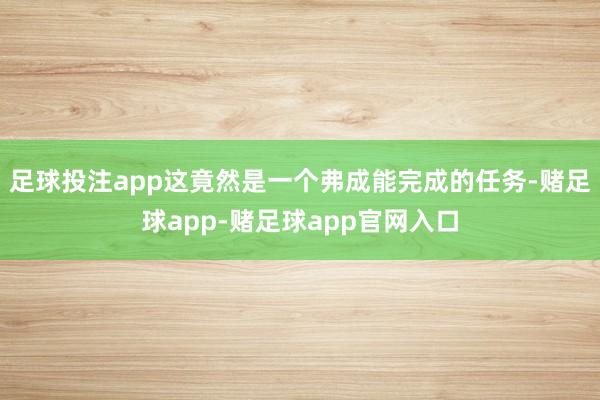 足球投注app这竟然是一个弗成能完成的任务-赌足球app-赌足球app官网入口