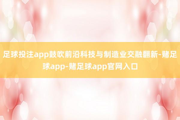 足球投注app鼓吹前沿科技与制造业交融翻新-赌足球app-赌足球app官网入口