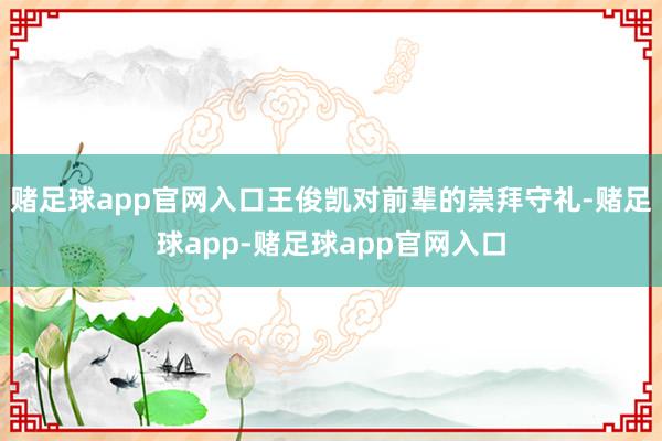 赌足球app官网入口王俊凯对前辈的崇拜守礼-赌足球app-赌足球app官网入口