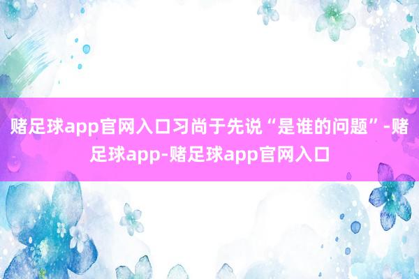 赌足球app官网入口习尚于先说“是谁的问题”-赌足球app-赌足球app官网入口