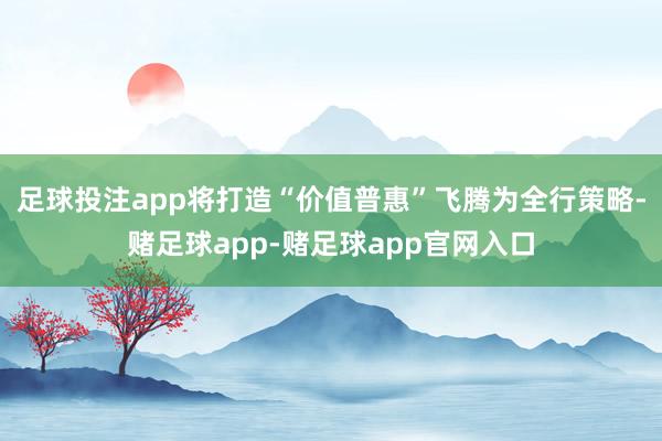 足球投注app将打造“价值普惠”飞腾为全行策略-赌足球app-赌足球app官网入口