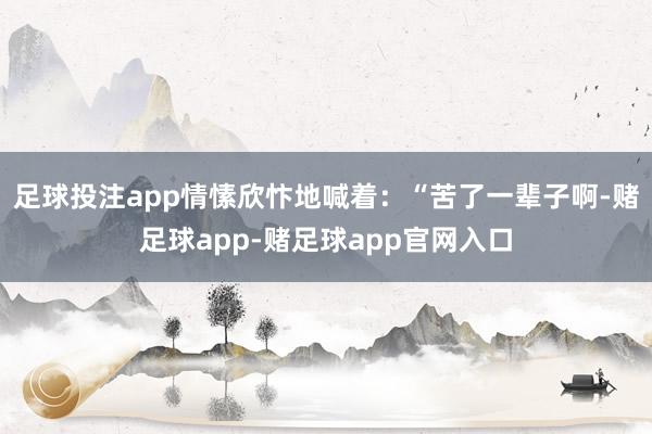 足球投注app情愫欣忭地喊着：“苦了一辈子啊-赌足球app-赌足球app官网入口