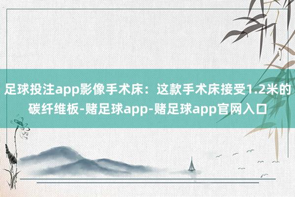 足球投注app影像手术床：这款手术床接受1.2米的碳纤维板-赌足球app-赌足球app官网入口
