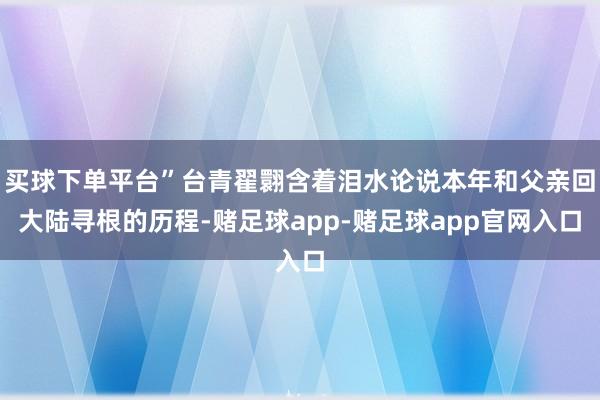 买球下单平台”台青翟翾含着泪水论说本年和父亲回大陆寻根的历程-赌足球app-赌足球app官网入口