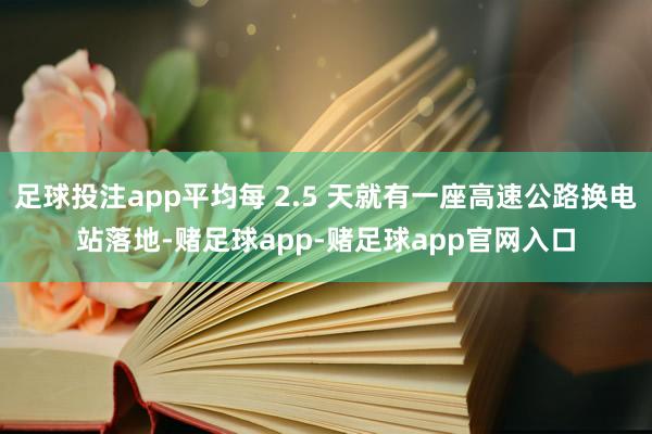 足球投注app平均每 2.5 天就有一座高速公路换电站落地-赌足球app-赌足球app官网入口
