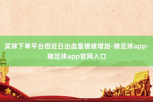 买球下单平台但近日出血量缓缓增加-赌足球app-赌足球app官网入口