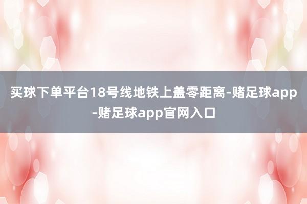 买球下单平台18号线地铁上盖零距离-赌足球app-赌足球app官网入口