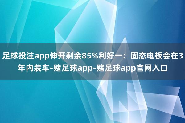 足球投注app伸开剩余85%利好一：固态电板会在3年内装车-赌足球app-赌足球app官网入口