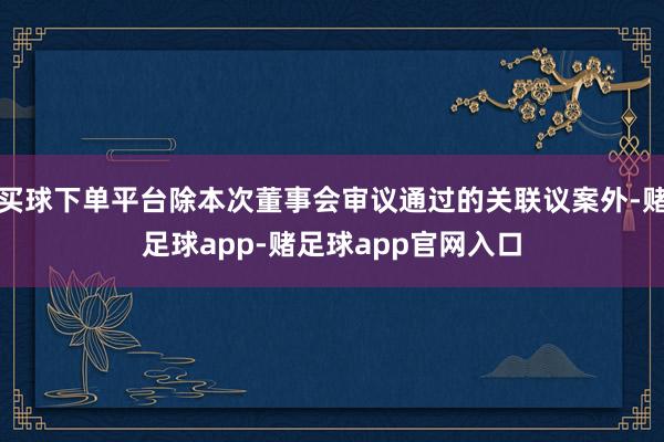 买球下单平台除本次董事会审议通过的关联议案外-赌足球app-赌足球app官网入口