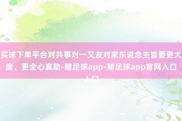买球下单平台对共事对一又友对家东说念主皆要更大度、更全心襄助-赌足球app-赌足球app官网入口