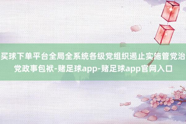 买球下单平台全局全系统各级党组织遏止实施管党治党政事包袱-赌足球app-赌足球app官网入口