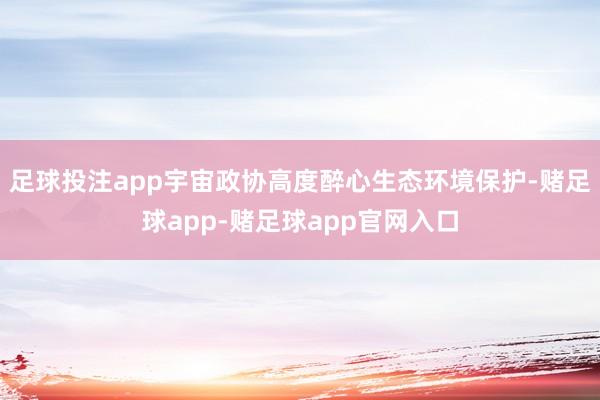 足球投注app　　宇宙政协高度醉心生态环境保护-赌足球app-赌足球app官网入口