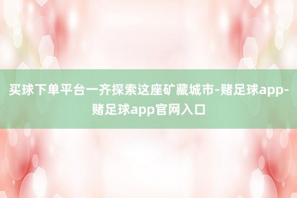 买球下单平台一齐探索这座矿藏城市-赌足球app-赌足球app官网入口