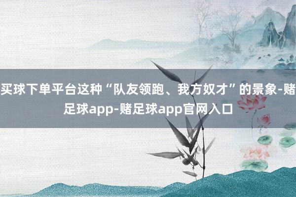 买球下单平台这种“队友领跑、我方奴才”的景象-赌足球app-赌足球app官网入口