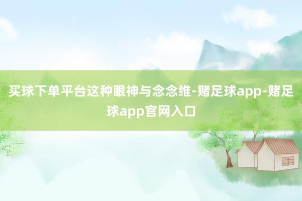买球下单平台　　这种眼神与念念维-赌足球app-赌足球app官网入口